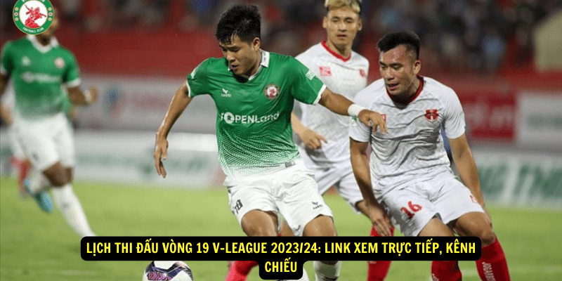 Lịch thi đấu vòng 19 V-League 2023/24: Link xem trực tiếp, kênh chiếu