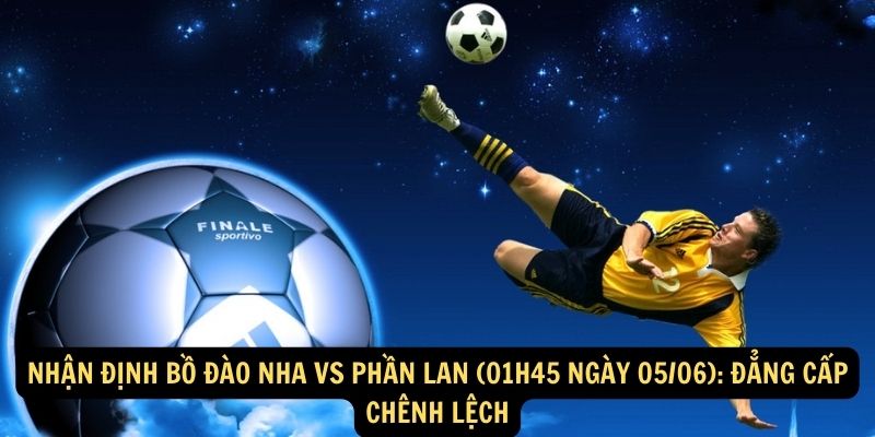 Nhận định Bồ Đào Nha vs Phần Lan (01h45 ngày 05/06): Đẳng cấp chênh lệch